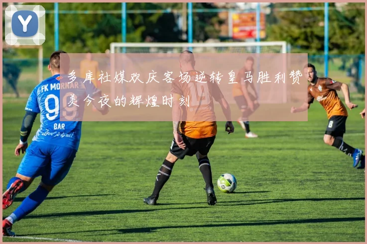 多库社媒欢庆客场逆转皇马胜利赞美今夜的辉煌时刻