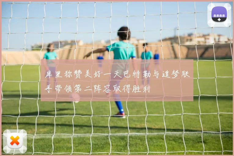 库里称赞美好一天巴特勒与追梦联手带领第二阵容取得胜利
