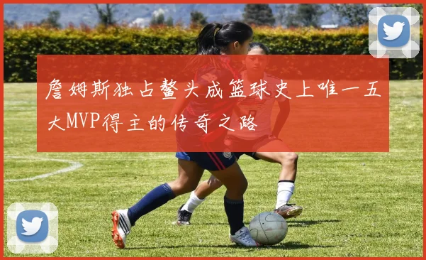 詹姆斯独占鳌头成篮球史上唯一五大MVP得主的传奇之路