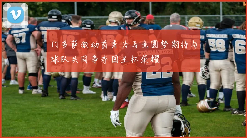 门多萨激动首秀为马竞圆梦期待与球队共同争夺国王杯荣耀