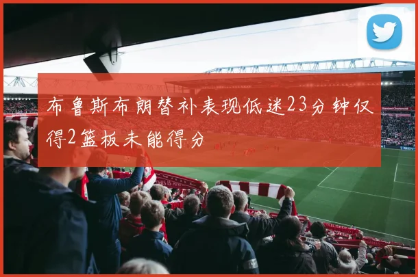 布鲁斯布朗替补表现低迷23分钟仅得2篮板未能得分