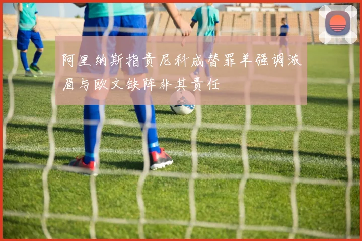 阿里纳斯指责尼科成替罪羊强调浓眉与欧文缺阵非其责任