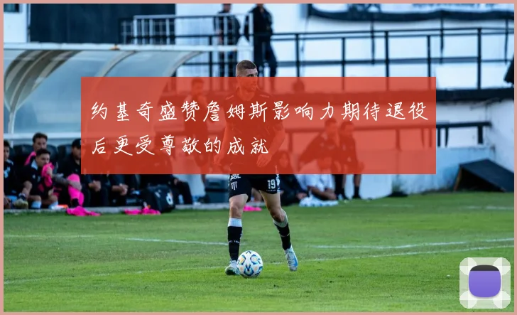 约基奇盛赞詹姆斯影响力期待退役后更受尊敬的成就
