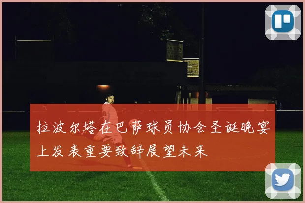 拉波尔塔在巴萨球员协会圣诞晚宴上发表重要致辞展望未来