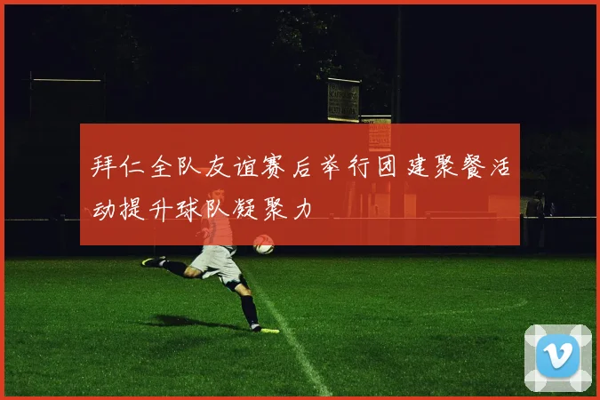 拜仁全队友谊赛后举行团建聚餐活动提升球队凝聚力