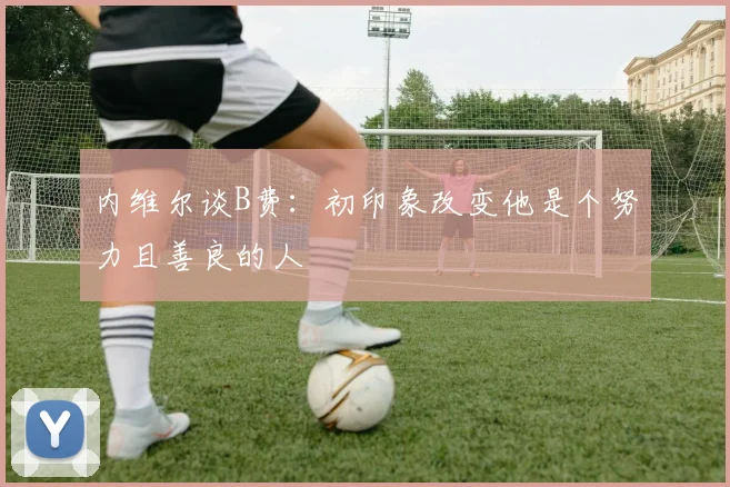 内维尔谈B费：初印象改变他是个努力且善良的人