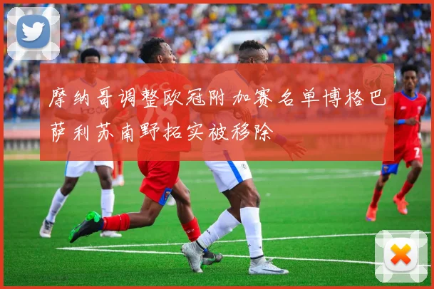 摩纳哥调整欧冠附加赛名单博格巴萨利苏南野拓实被移除