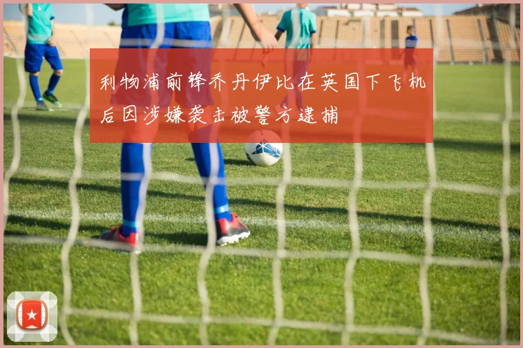 利物浦前锋乔丹伊比在英国下飞机后因涉嫌袭击被警方逮捕