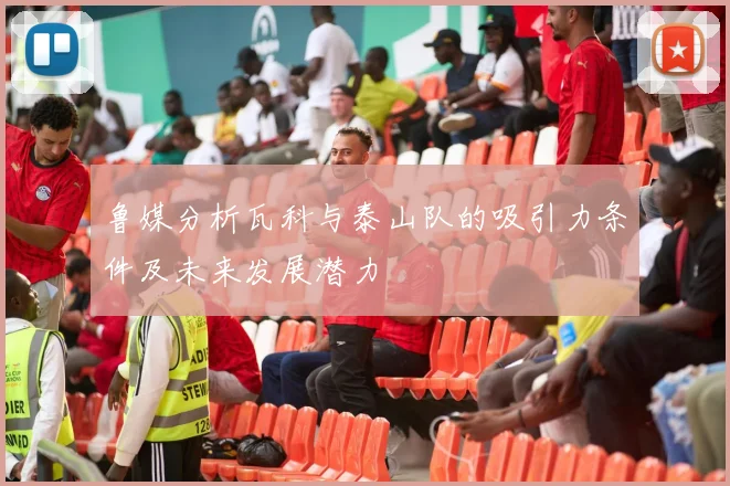 鲁媒分析瓦科与泰山队的吸引力条件及未来发展潜力