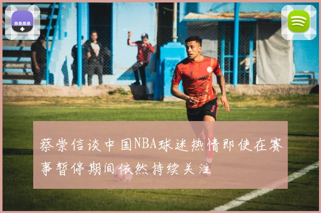 蔡崇信谈中国NBA球迷热情即使在赛事暂停期间依然持续关注