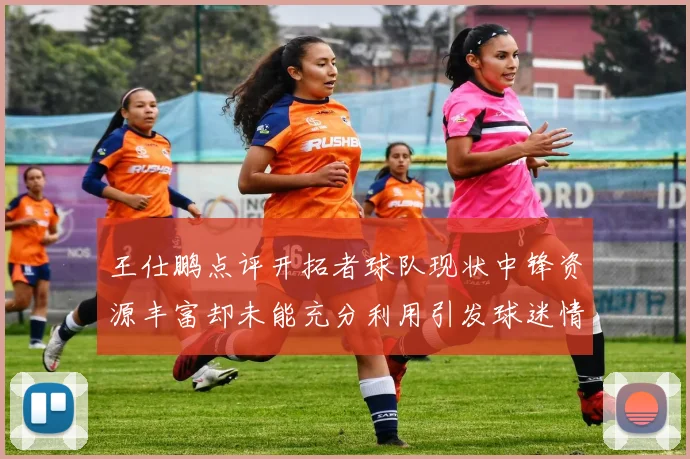王仕鹏点评开拓者球队现状中锋资源丰富却未能充分利用引发球迷情感交织