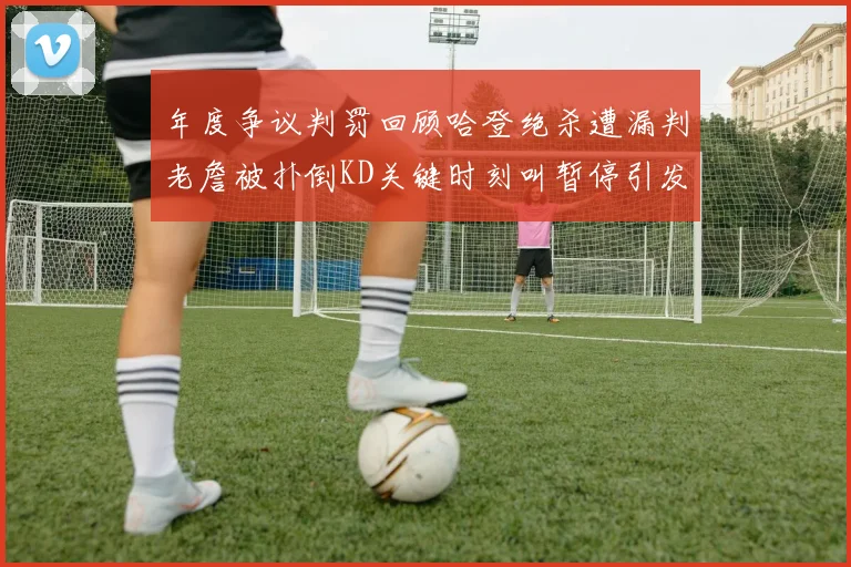 年度争议判罚回顾哈登绝杀遭漏判老詹被扑倒KD关键时刻叫暂停引发热议