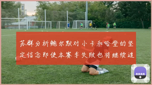 苏群分析鲍尔默对小卡和哈登的坚定信念即使本赛季失败也将继续追求成功