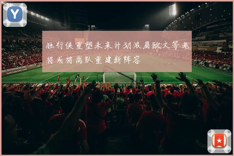 独行侠重塑未来计划浓眉欧文等老将或将离队重建新阵容
