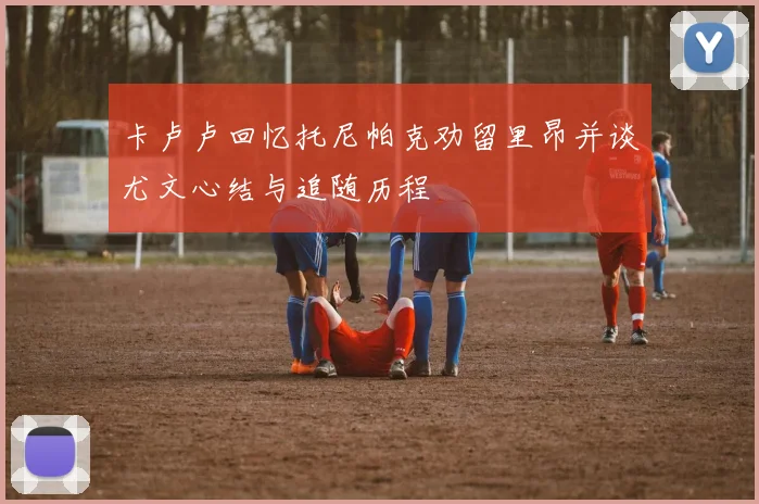 卡卢卢回忆托尼帕克劝留里昂并谈尤文心结与追随历程