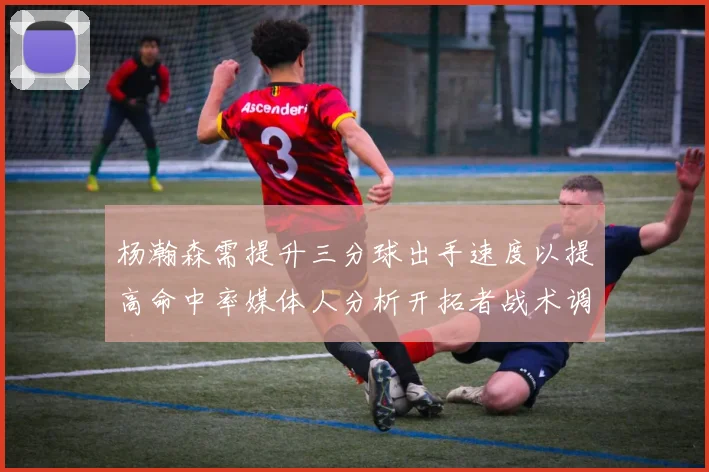 杨瀚森需提升三分球出手速度以提高命中率媒体人分析开拓者战术调整