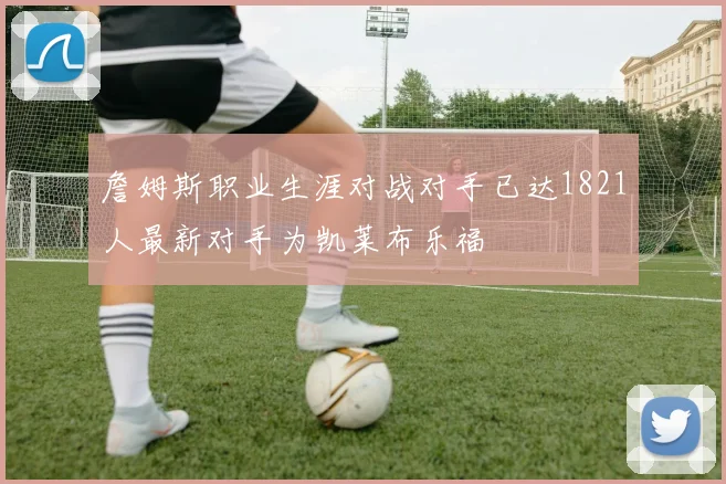 詹姆斯职业生涯对战对手已达1821人最新对手为凯莱布乐福