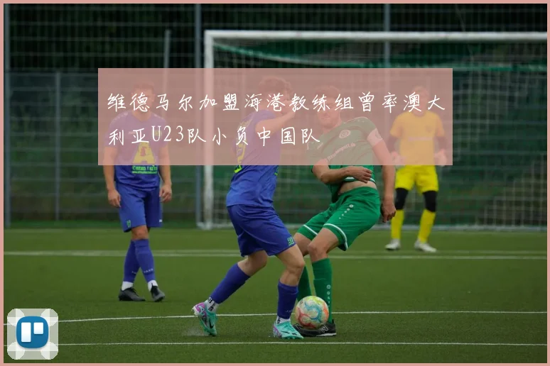 维德马尔加盟海港教练组曾率澳大利亚U23队小负中国队