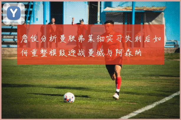 詹俊分析曼联弗莱彻实习失利后如何重整旗鼓迎战曼城与阿森纳