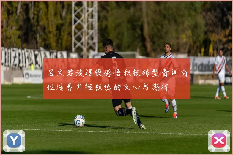吕文君谈退役感悟积极转型青训岗位培养年轻教练的决心与期待
