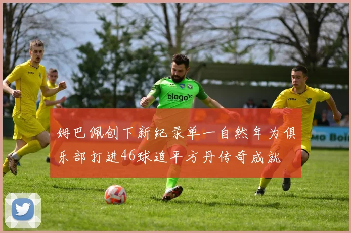姆巴佩创下新纪录单一自然年为俱乐部打进46球追平方丹传奇成就