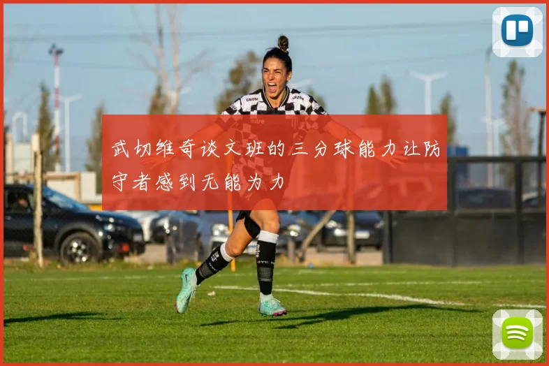 武切维奇谈文班的三分球能力让防守者感到无能为力