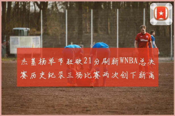 杰基杨单节狂砍21分刷新WNBA总决赛历史纪录三场比赛两次创下新高