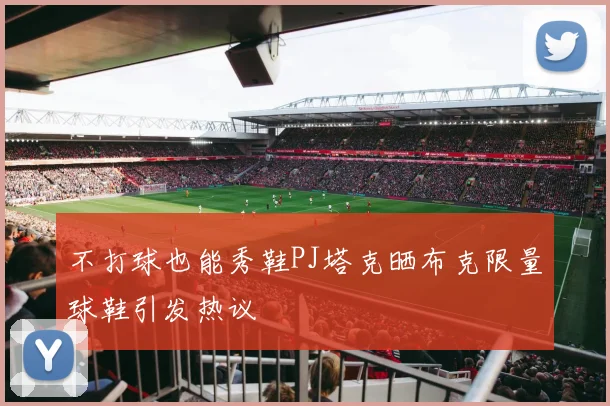 不打球也能秀鞋PJ塔克晒布克限量球鞋引发热议
