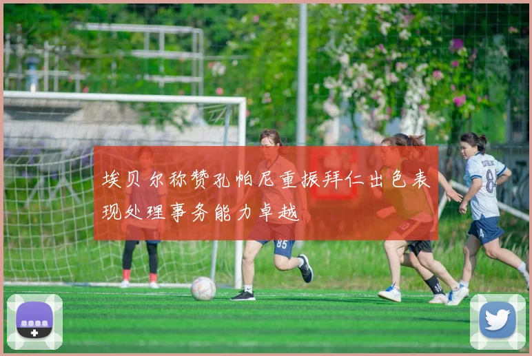 埃贝尔称赞孔帕尼重振拜仁出色表现处理事务能力卓越