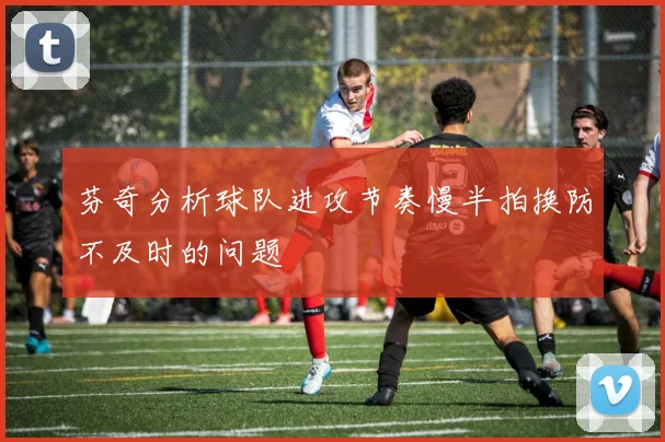 芬奇分析球队进攻节奏慢半拍换防不及时的问题