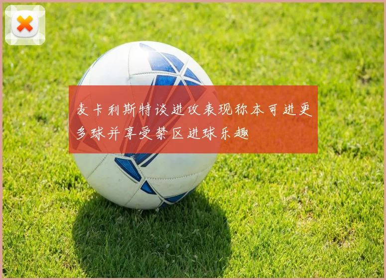 麦卡利斯特谈进攻表现称本可进更多球并享受禁区进球乐趣