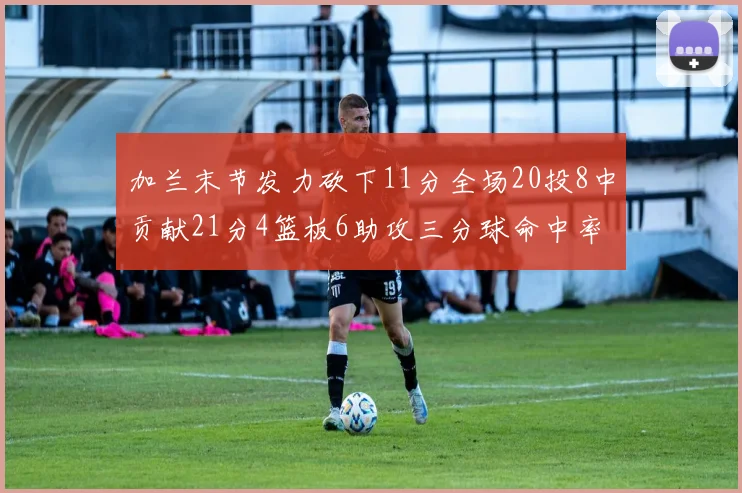 加兰末节发力砍下11分全场20投8中贡献21分4篮板6助攻三分球命中率高达375