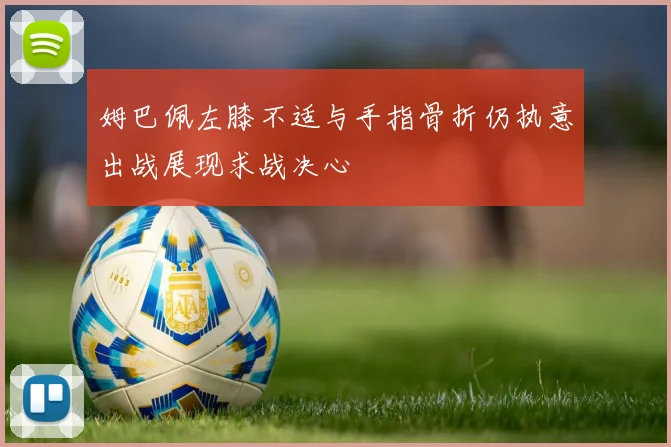 姆巴佩左膝不适与手指骨折仍执意出战展现求战决心