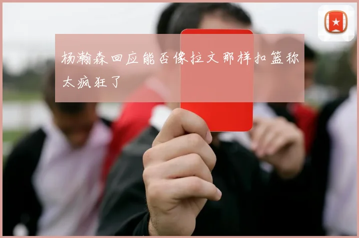 杨瀚森回应能否像拉文那样扣篮称太疯狂了