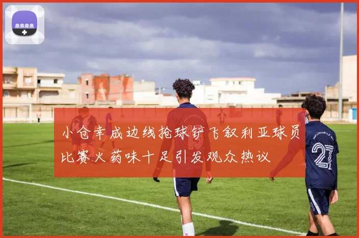 小仓幸成边线抢球铲飞叙利亚球员比赛火药味十足引发观众热议