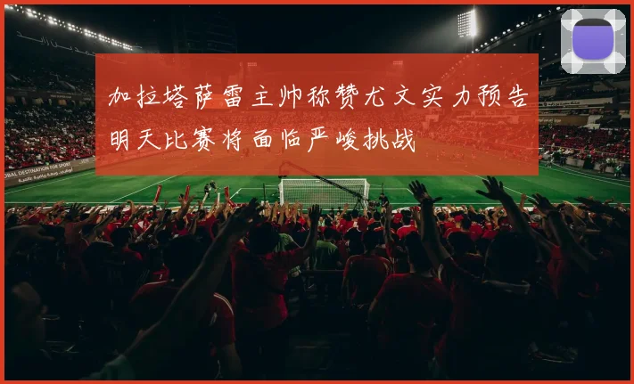 加拉塔萨雷主帅称赞尤文实力预告明天比赛将面临严峻挑战