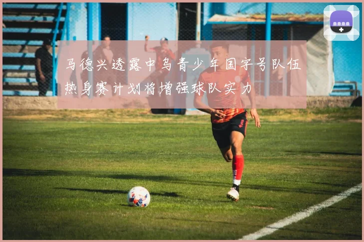 马德兴透露中乌青少年国字号队伍热身赛计划将增强球队实力