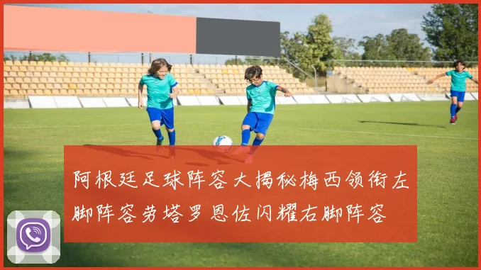 阿根廷足球阵容大揭秘梅西领衔左脚阵容劳塔罗恩佐闪耀右脚阵容