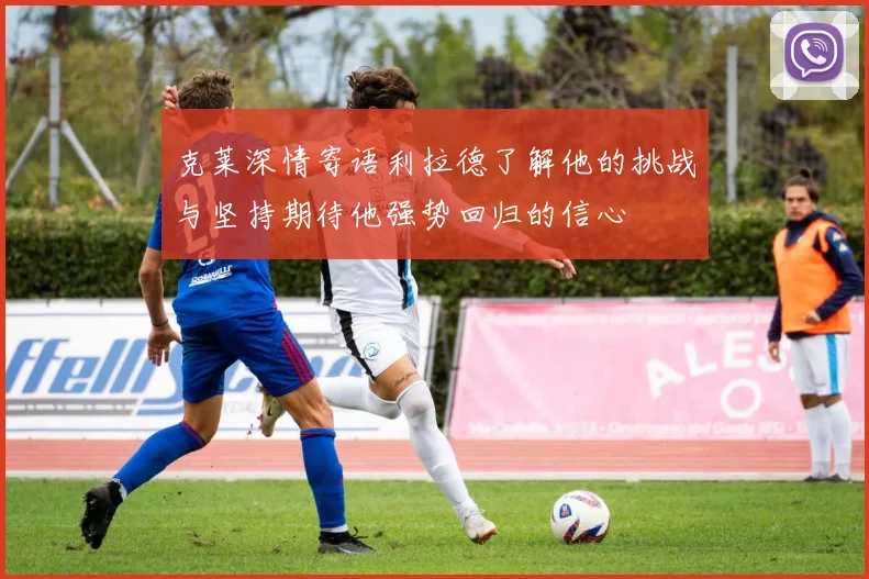 克莱深情寄语利拉德了解他的挑战与坚持期待他强势回归的信心